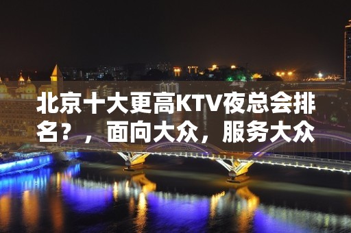 北京十大更高KTV夜总会排名？，面向大众，服务大众！