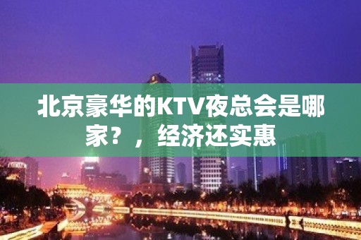 北京豪华的KTV夜总会是哪家？，经济还实惠