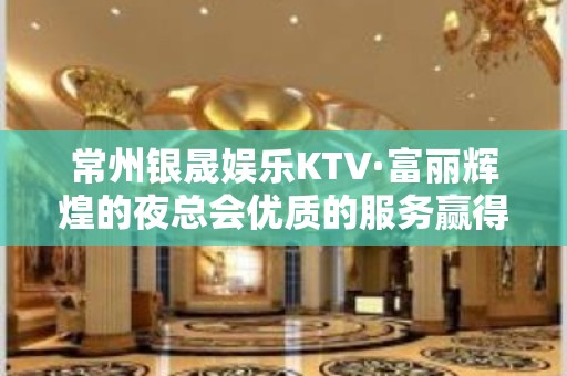 常州银晟娱乐KTV·富丽辉煌的夜总会优质的服务赢得了各界的好评