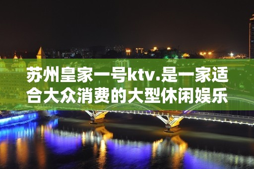 苏州皇家一号ktv.是一家适合大众消费的大型休闲娱乐夜总会