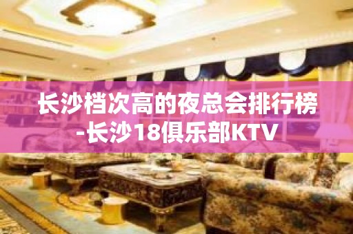 长沙档次高的夜总会排行榜-长沙18俱乐部KTV