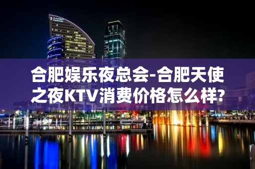 合肥娱乐夜总会-合肥天使之夜KTV消费价格怎么样?