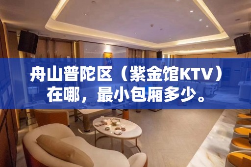 舟山普陀区（紫金馆KTV）在哪，最小包厢多少。