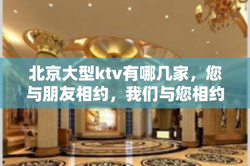 北京大型ktv有哪几家，您与朋友相约，我们与您相约!