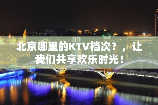 北京哪里的KTV档次？，让我们共享欢乐时光！