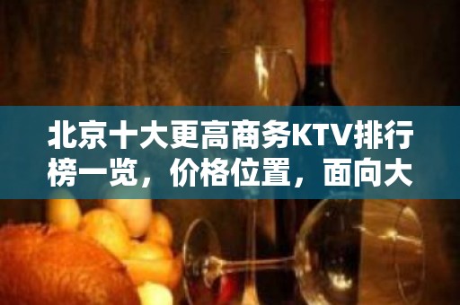 北京十大更高商务KTV排行榜一览，价格位置，面向大众，服务大众！