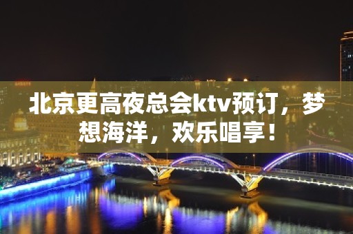 北京更高夜总会ktv预订，梦想海洋，欢乐唱享！