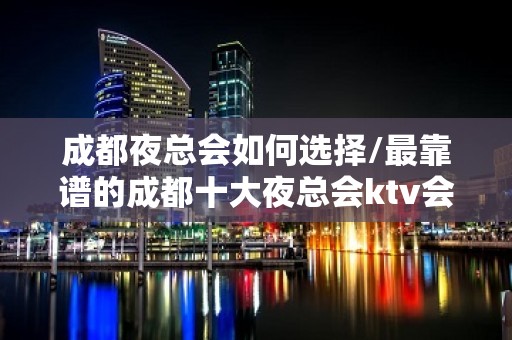 成都夜总会如何选择/最靠谱的成都十大夜总会ktv会所