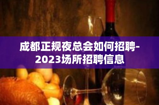 成都正规夜总会如何招聘-2023场所招聘信息