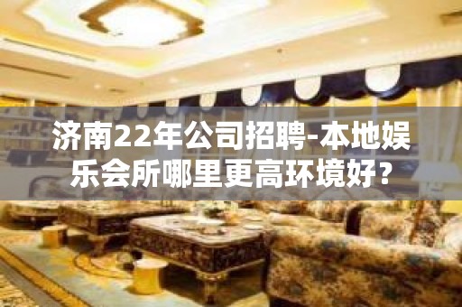 济南22年公司招聘-本地娱乐会所哪里更高环境好？