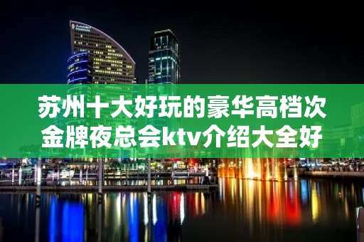 苏州十大好玩的豪华高档次金牌夜总会ktv介绍大全好玩夜总会都在这