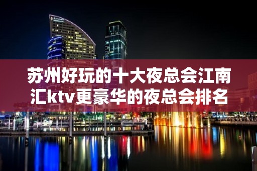 苏州好玩的十大夜总会江南汇ktv更豪华的夜总会排名大全介绍