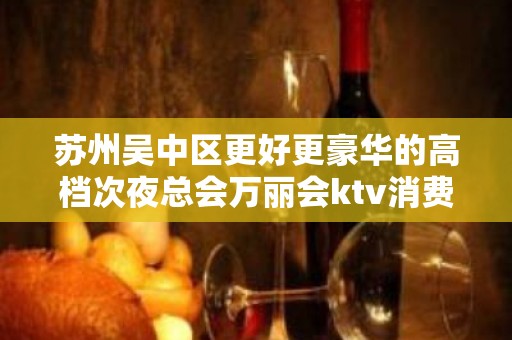 苏州吴中区更好更豪华的高档次夜总会万丽会ktv消费攻略大全