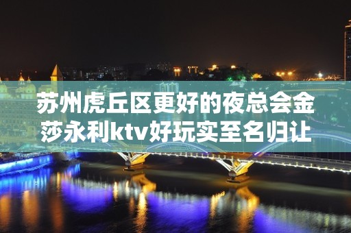 苏州虎丘区更好的夜总会金莎永利ktv好玩实至名归让你流连忘返