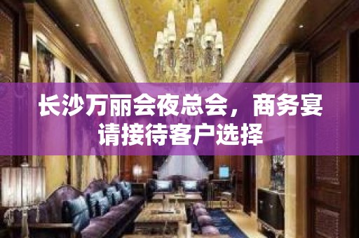 长沙万丽会夜总会，商务宴请接待客户选择