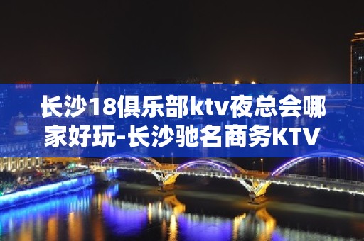 长沙18俱乐部ktv夜总会哪家好玩-长沙驰名商务KTV夜总会