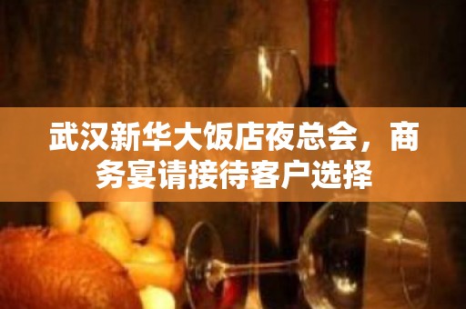 武汉新华大饭店夜总会，商务宴请接待客户选择