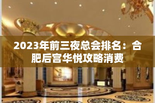 2023年前三夜总会排名：合肥后宫华悦攻略消费