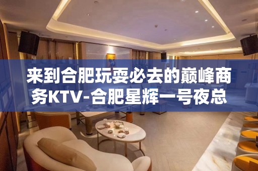 来到合肥玩耍必去的巅峰商务KTV-合肥星辉一号夜总会