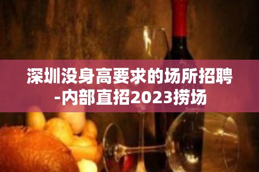 深圳没身高要求的场所招聘-内部直招2023捞场