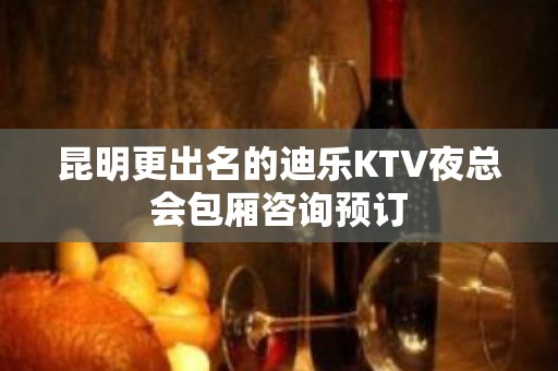 昆明更出名的迪乐KTV夜总会包厢咨询预订