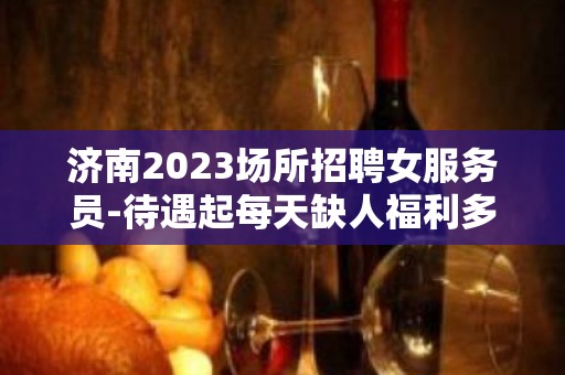 济南2023场所招聘女服务员-待遇起每天缺人福利多多（包住）