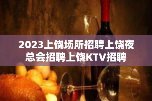 2023上饶场所招聘上饶夜总会招聘上饶KTV招聘