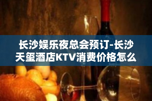 长沙娱乐夜总会预订-长沙天玺酒店KTV消费价格怎么样?