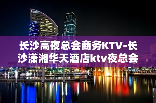 长沙高夜总会商务KTV-长沙潇湘华天酒店ktv夜总会值得一去！