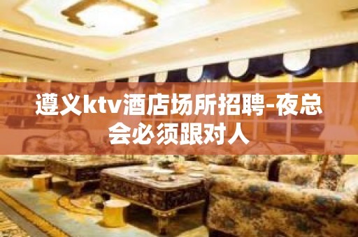 遵义ktv酒店场所招聘-夜总会必须跟对人