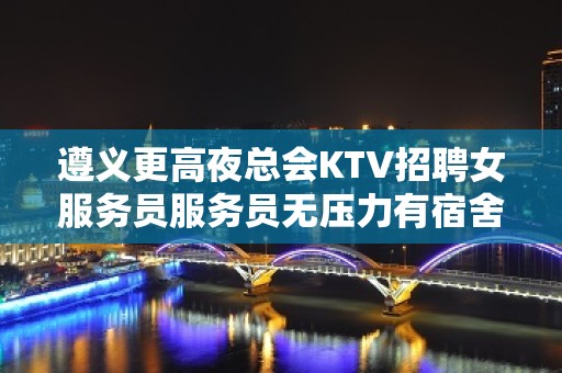 遵义更高夜总会KTV招聘女服务员服务员无压力有宿舍待遇高