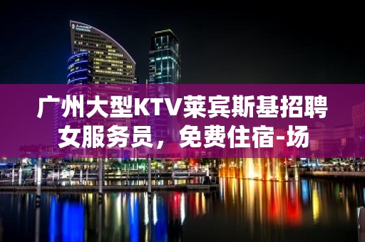 广州大型KTV莱宾斯基招聘女服务员，免费住宿-场