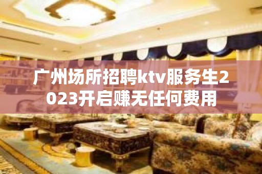 广州场所招聘ktv服务生2023开启赚无任何费用