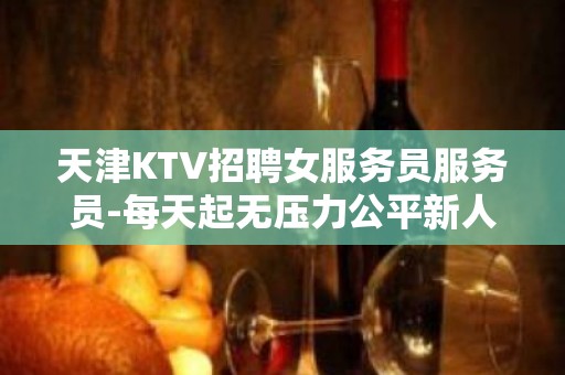 天津KTV招聘女服务员服务员-每天起无压力公平新人优先上班