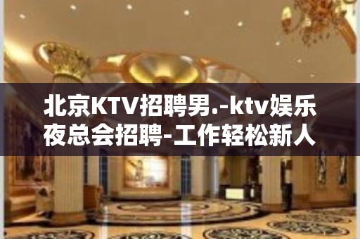 北京KTV招聘男.-ktv娱乐夜总会招聘-工作轻松新人不看颜子