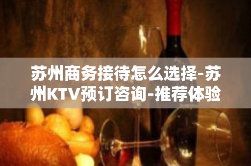 苏州商务接待怎么选择-苏州KTV预订咨询-推荐体验一下