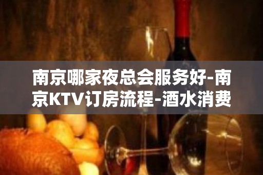 南京哪家夜总会服务好-南京KTV订房流程-酒水消费