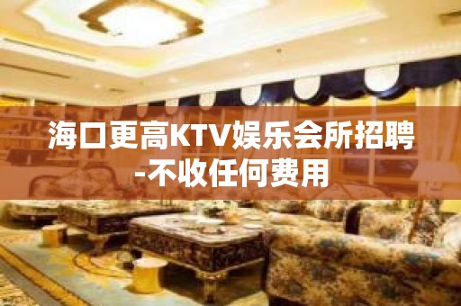 海口更高KTV娱乐会所招聘-不收任何费用