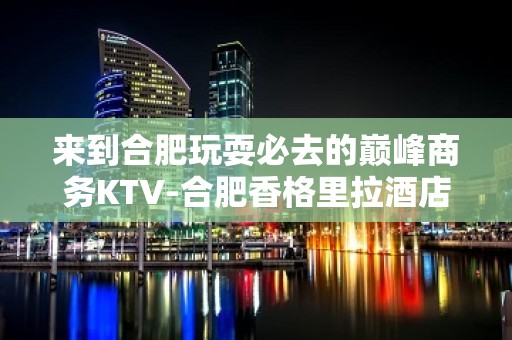 来到合肥玩耍必去的巅峰商务KTV-合肥香格里拉酒店夜总会