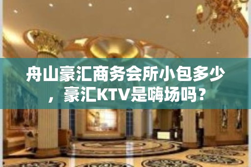 舟山豪汇商务会所小包多少，豪汇KTV是嗨场吗？