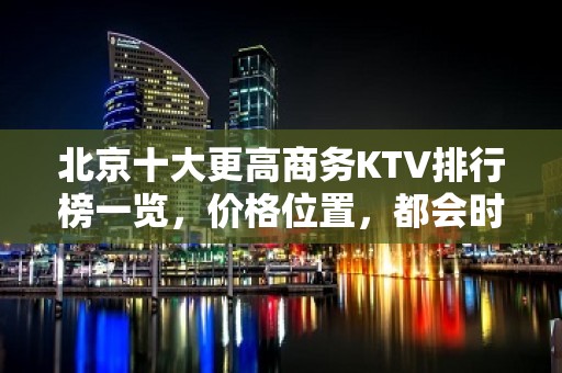 北京十大更高商务KTV排行榜一览，价格位置，都会时尚，尽在欢唱！