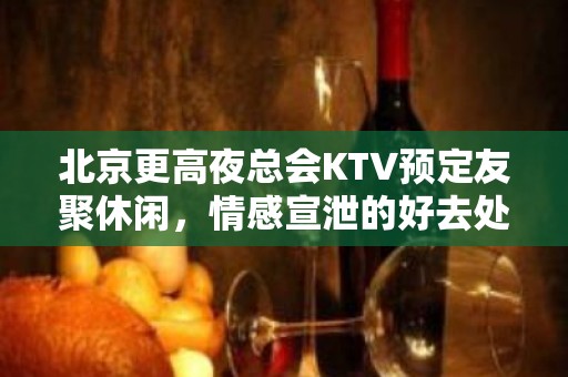 北京更高夜总会KTV预定友聚休闲，情感宣泄的好去处！