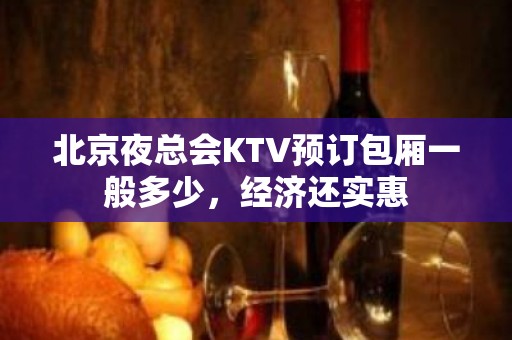 北京夜总会KTV预订包厢一般多少，经济还实惠