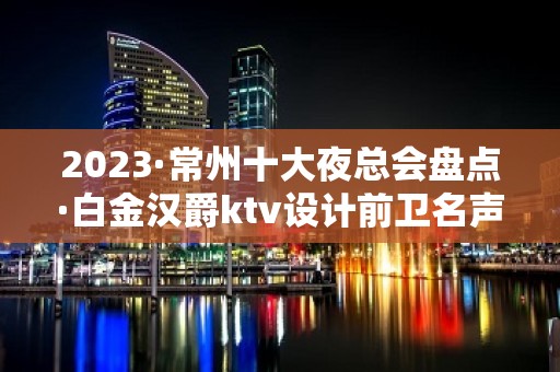 2023·常州十大夜总会盘点·白金汉爵ktv设计前卫名声响亮