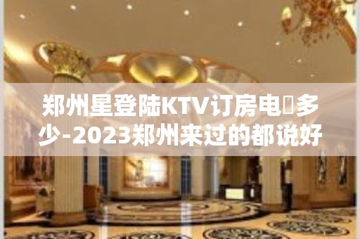 郑州星登陆KTV订房电話多少-2023郑州来过的都说好玩-漂亮