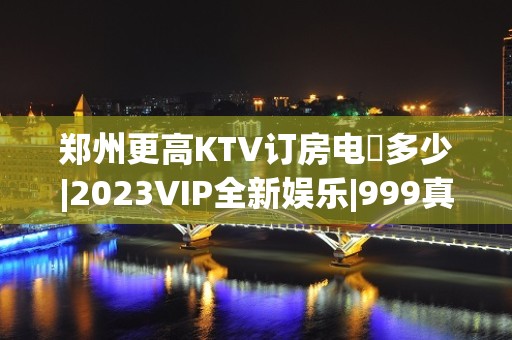 郑州更高KTV订房电話多少|2023VIP全新娱乐|999真诚