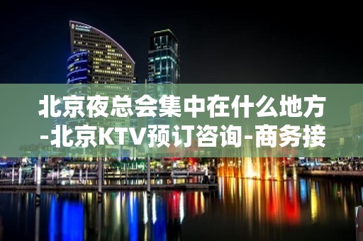 北京夜总会集中在什么地方-北京KTV预订咨询-商务接待场所