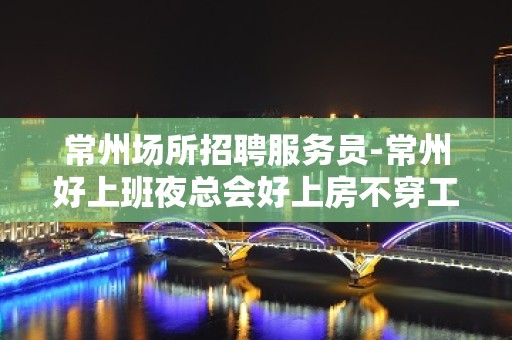 常州场所招聘服务员-常州好上班夜总会好上房不穿工装上班2023捞场