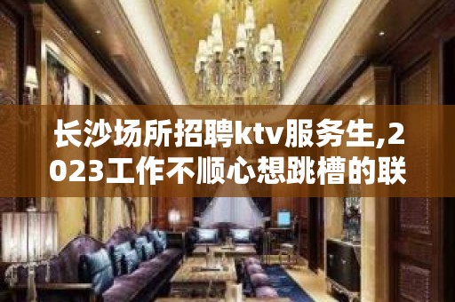 长沙场所招聘ktv服务生,2023工作不顺心想跳槽的联系我