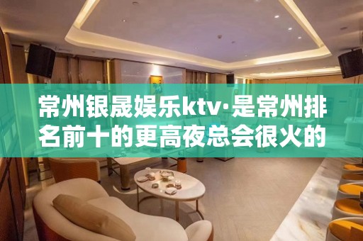 常州银晟娱乐ktv·是常州排名前十的更高夜总会很火的公司